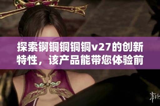 探索锕铜铜铜铜v27的创新特性，该产品能带您体验前所未有的突破性功能