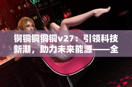 锕铜铜铜铜v27：引领科技新潮，助力未来能源——全面解析其独特功能