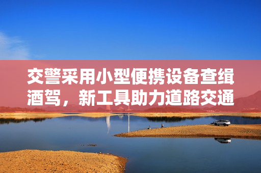 交警采用小型便携设备查缉酒驾，新工具助力道路交通安全