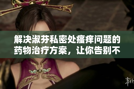 解决淑芬私密处瘙痒问题的药物治疗方案，让你告别不适！