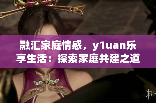 融汇家庭情感，y1uan乐享生活：探索家庭共建之道