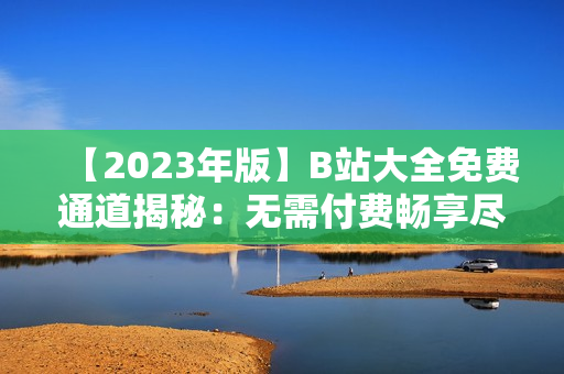 【2023年版】B站大全免费通道揭秘：无需付费畅享尽在何处