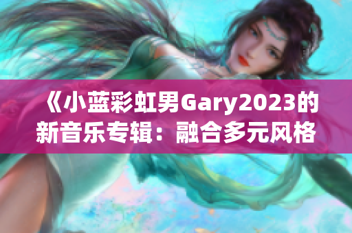 《小蓝彩虹男Gary2023的新音乐专辑：融合多元风格的创意之旅》