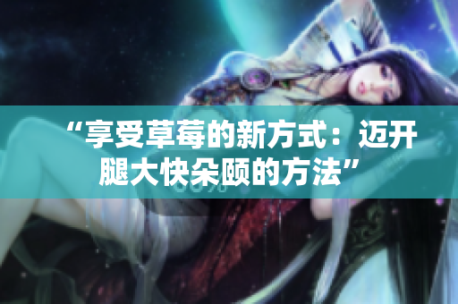 “享受草莓的新方式：迈开腿大快朵颐的方法”