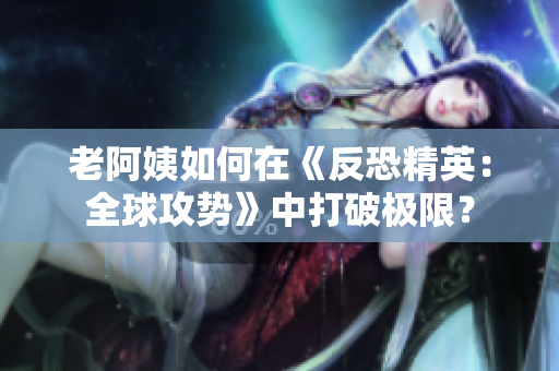 老阿姨如何在《反恐精英：全球攻势》中打破极限？