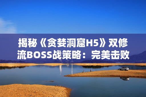 揭秘《贪婪洞窟H5》双修流BOSS战策略：完美击败BOSS的精髓大揭秘