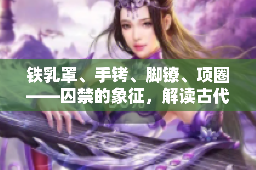 铁乳罩、手铐、脚镣、项圈——囚禁的象征，解读古代刑具的文化意义