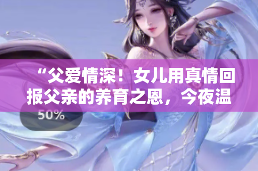 “父爱情深！女儿用真情回报父亲的养育之恩，今夜温暖动人”