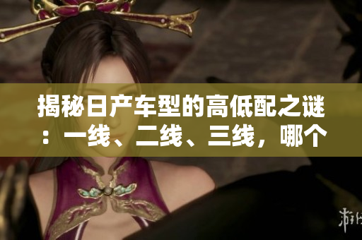 揭秘日产车型的高低配之谜：一线、二线、三线，哪个更值得入手？