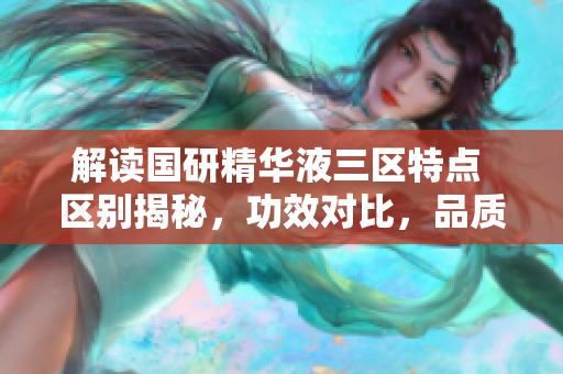 解读国研精华液三区特点 区别揭秘，功效对比，品质评析