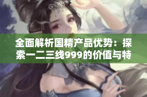 全面解析国精产品优势：探索一二三线999的价值与特点