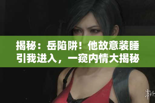 揭秘：岳陷阱！他故意装睡引我进入，一窥内情大揭秘