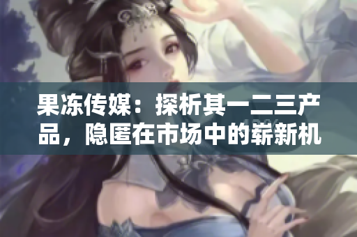 果冻传媒：探析其一二三产品，隐匿在市场中的崭新机遇与挑战