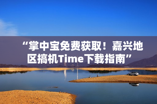“掌中宝免费获取！嘉兴地区搞机Time下载指南”