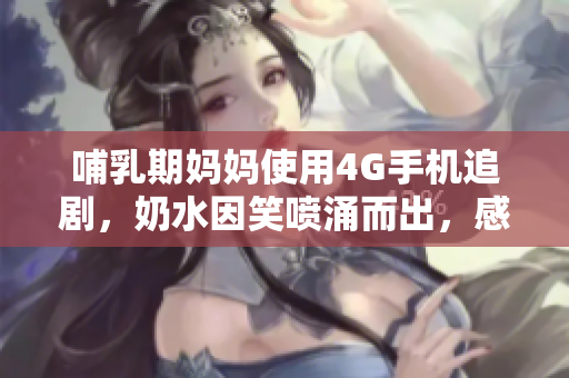 哺乳期妈妈使用4G手机追剧，奶水因笑喷涌而出，感人又有趣的育儿故事