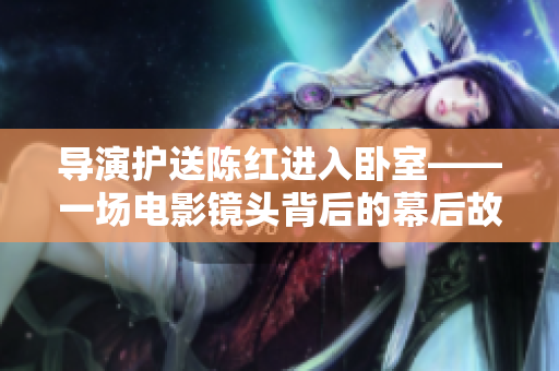 导演护送陈红进入卧室——一场电影镜头背后的幕后故事