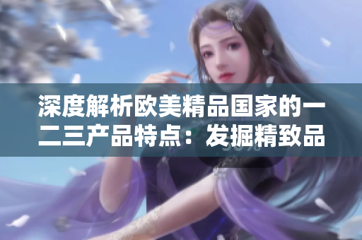 深度解析欧美精品国家的一二三产品特点：发掘精致品质、独特设计与创新科技