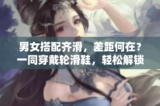 男女搭配齐滑，差距何在？一同穿戴轮滑鞋，轻松解锁快乐时刻