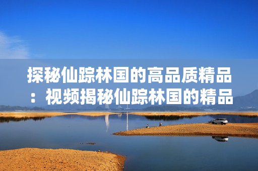 探秘仙踪林国的高品质精品：视频揭秘仙踪林国的精品制作工艺