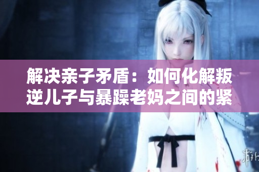 解决亲子矛盾：如何化解叛逆儿子与暴躁老妈之间的紧张关系