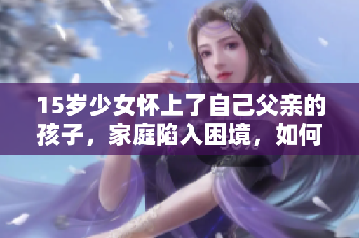 15岁少女怀上了自己父亲的孩子，家庭陷入困境，如何应对？