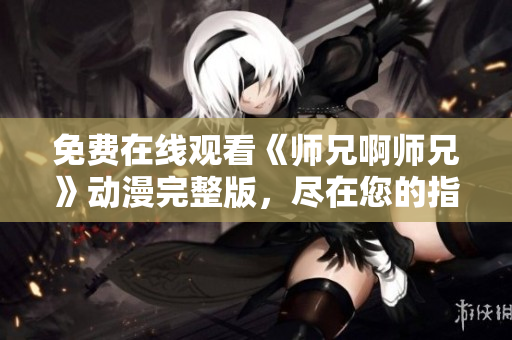 免费在线观看《师兄啊师兄》动漫完整版，尽在您的指尖! 