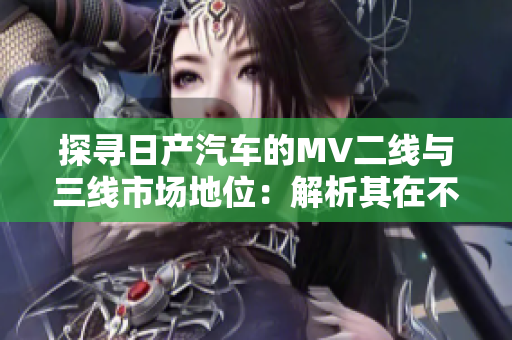 探寻日产汽车的MV二线与三线市场地位：解析其在不同级别城市的影响力