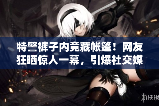 特警裤子内竟藏帐篷！网友狂晒惊人一幕，引爆社交媒体热议