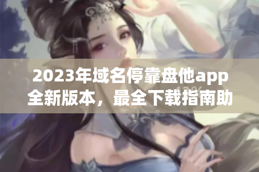 2023年域名停靠盘他app全新版本，最全下载指南助你畅游互联网！