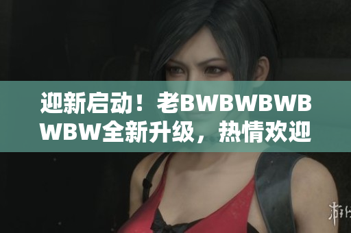 迎新启动！老BWBWBWBWBW全新升级，热情欢迎您加入我们的行列！