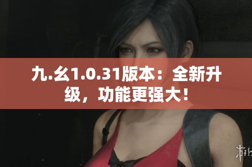 九.幺1.0.31版本：全新升级，功能更强大！