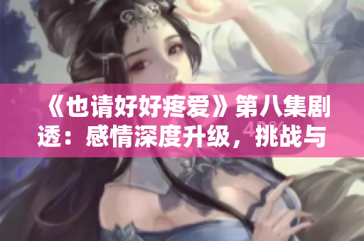 《也请好好疼爱》第八集剧透：感情深度升级，挑战与机遇并存的人生转折点