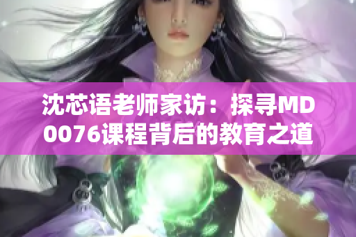 沈芯语老师家访：探寻MD0076课程背后的教育之道