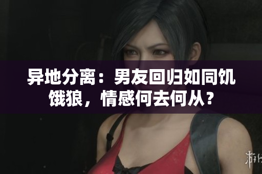 异地分离：男友回归如同饥饿狼，情感何去何从？