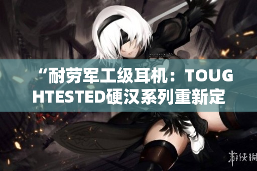 “耐劳军工级耳机：TOUGHTESTED硬汉系列重新定义音乐享受”