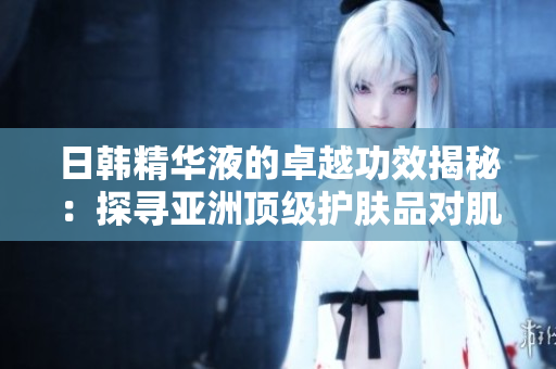 日韩精华液的卓越功效揭秘：探寻亚洲顶级护肤品对肌肤健康的全面改善