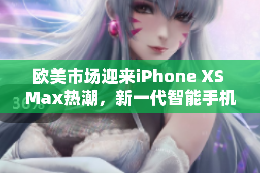 欧美市场迎来iPhone XS Max热潮，新一代智能手机备受关注