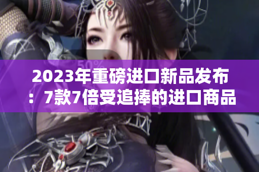 2023年重磅进口新品发布：7款7倍受追捧的进口商品全面解析