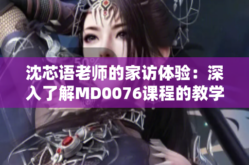 沈芯语老师的家访体验：深入了解MD0076课程的教学哲学与实践