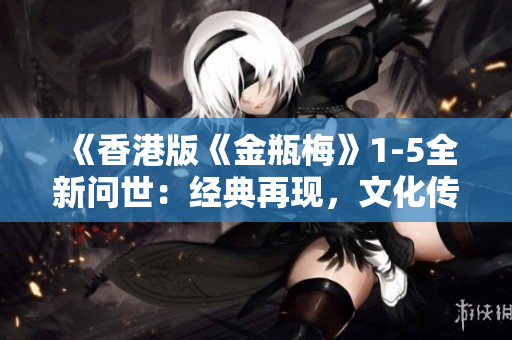 《香港版《金瓶梅》1-5全新问世：经典再现，文化传承》
