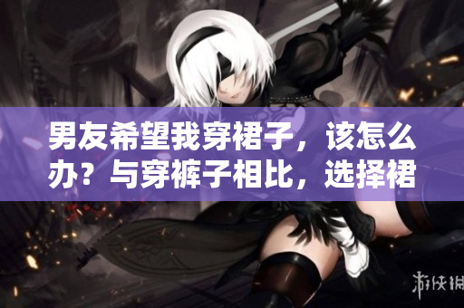 男友希望我穿裙子，该怎么办？与穿裤子相比，选择裙装的利与弊