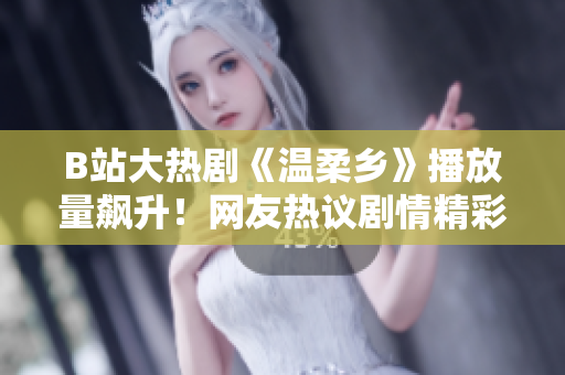 B站大热剧《温柔乡》播放量飙升！网友热议剧情精彩