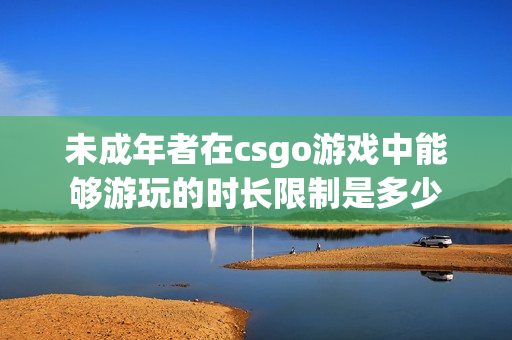 未成年者在csgo游戏中能够游玩的时长限制是多少