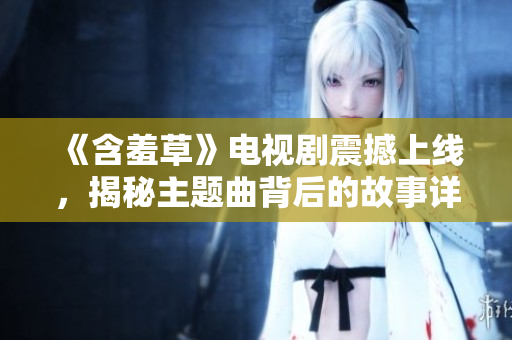 《含羞草》电视剧震撼上线，揭秘主题曲背后的故事详解