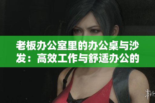 老板办公室里的办公桌与沙发：高效工作与舒适办公的完美结合