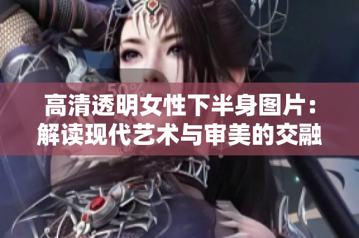 高清透明女性下半身图片：解读现代艺术与审美的交融