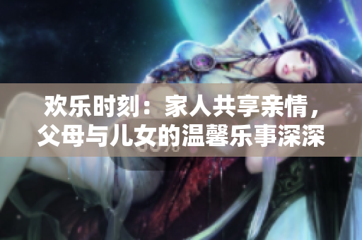 欢乐时刻：家人共享亲情，父母与儿女的温馨乐事深深祝福长久幸福！