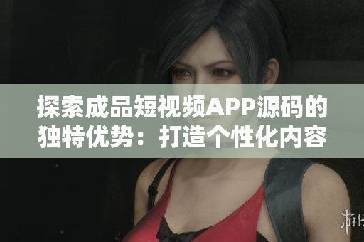 探索成品短视频APP源码的独特优势：打造个性化内容平台