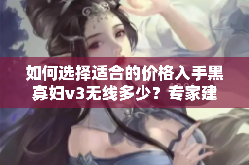 如何选择适合的价格入手黑寡妇v3无线多少？专家建议及购买指南