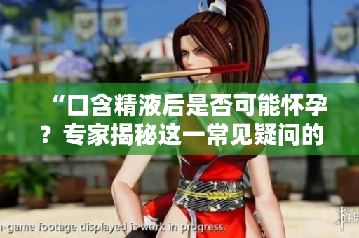 “口含精液后是否可能怀孕？专家揭秘这一常见疑问的真相！”